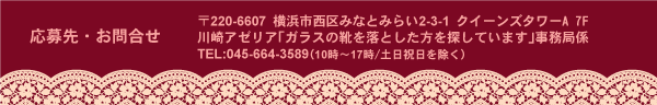 応募先・お問い合わせ 〒220-6607　横浜市西区みなとみらい2-3-1　クイーンズタワーA 7F 川崎アゼリア「ガラスの靴を落とした方を探しています」事務局係 TEL:045-664-3589（10時〜17時/土日祝日を除く）